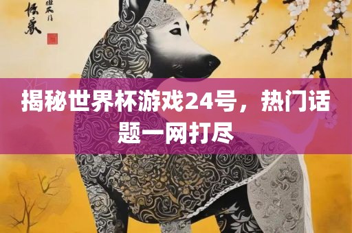揭秘世界杯游戏24号，热门话题一网打尽