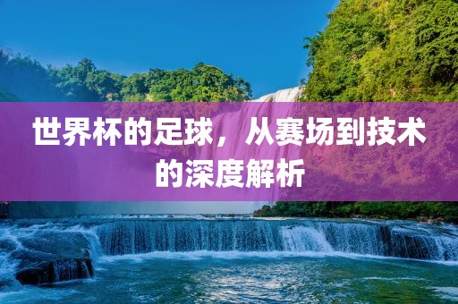 世界杯的足球，从赛场到技术的深度解析