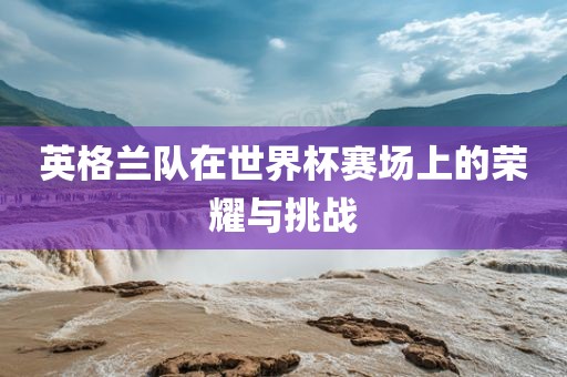 英格兰队在世界杯赛场上的荣耀与挑战