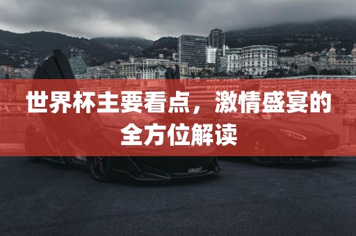 世界杯主要看点，激情盛宴的全方位解读