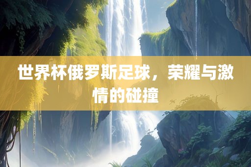 世界杯俄罗斯足球，荣耀与激情的碰撞