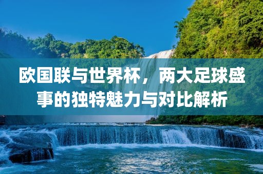 欧国联与世界杯，两大足球盛事的独特魅力与对比解析