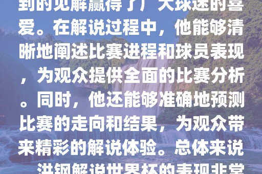 洪钢解说世界杯的表现备受关注。他以专业的解说技巧和独到的见解赢得了广大球迷的喜爱。在解说过程中，他能够清晰地阐述比赛进程和球员表现，为观众提供全面的比赛分析。同时，他还能够准确地预测比赛的走向和结果，为观众带来精彩的解说体验。总体来说，洪钢解说世界杯的表现非常出色，为观众带来了精彩的视听盛宴。