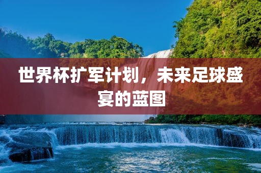 世界杯扩军计划，未来足球盛宴的蓝图