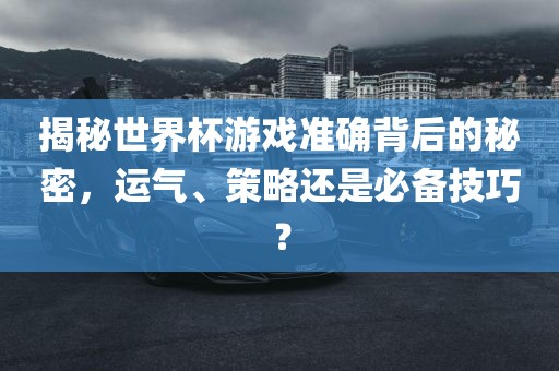 揭秘世界杯游戏准确背后的秘密，运气、策略还是必备技巧？