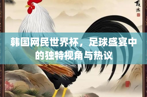 韩国网民世界杯，足球盛宴中的独特视角与热议