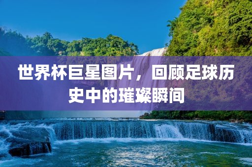 世界杯巨星图片，回顾足球历史中的璀璨瞬间