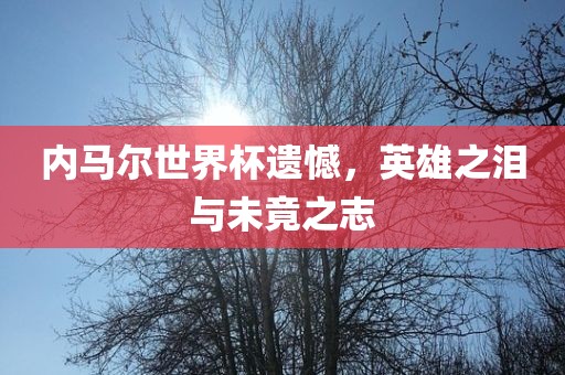 内马尔世界杯遗憾，英雄之泪与未竟之志