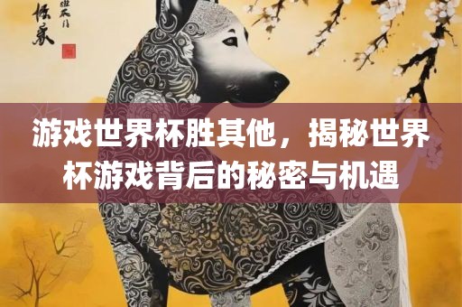 游戏世界杯胜其他，揭秘世界杯游戏背后的秘密与机遇