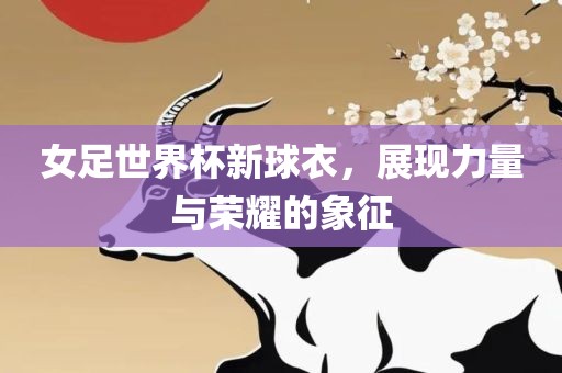 女足世界杯新球衣，展现力量与荣耀的象征