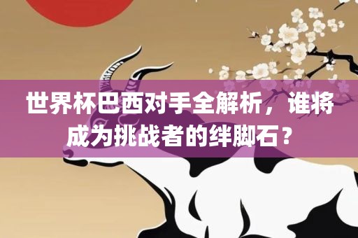 世界杯巴西对手全解析，谁将成为挑战者的绊脚石？