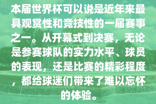 本届世界杯可以说是近年来最具观赏性和竞技性的一届赛事之一。从开幕式到决赛，无论是参赛球队的实力水平、球员的表现，还是比赛的精彩程度，都给球迷们带来了难以忘怀的体验。