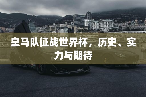 皇马队征战世界杯，历史、实力与期待