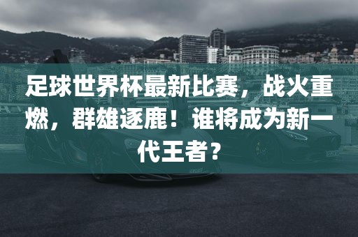 足球世界杯最新比赛，战火重燃，群雄逐鹿！谁将成为新一代王者？