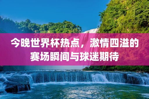 今晚世界杯热点，激情四溢的赛场瞬间与球迷期待
