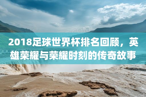 2018足球世界杯排名回顾，英雄荣耀与荣耀时刻的传奇故事