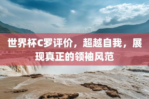 世界杯C罗评价，超越自我，展现真正的领袖风范
