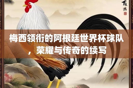 梅西领衔的阿根廷世界杯球队，荣耀与传奇的续写