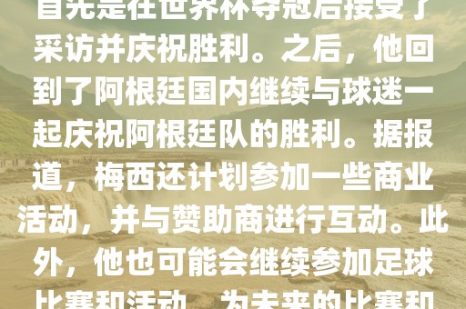 关于梅西在世界杯后的动态，他首先是在世界杯夺冠后接受了采访并庆祝胜利。之后，他回到了阿根廷国内继续与球迷一起庆祝阿根廷队的胜利。据报道，梅西还计划参加一些商业活动，并与赞助商进行互动。此外，他也可能会继续参加足球比赛和活动，为未来的比赛和职业生涯做好准备。