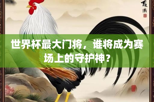 世界杯最大门将，谁将成为赛场上的守护神？