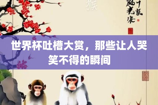 世界杯吐槽大赏，那些让人哭笑不得的瞬间
