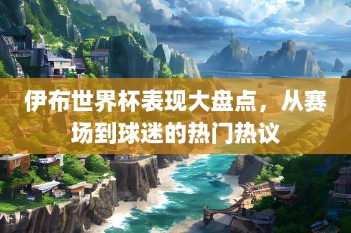 伊布世界杯表现大盘点，从赛场到球迷的热门热议