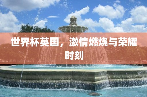 世界杯英国，激情燃烧与荣耀时刻