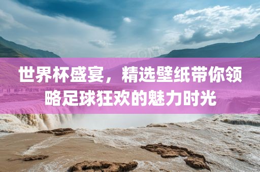 世界杯盛宴，精选壁纸带你领略足球狂欢的魅力时光