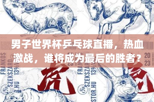男子世界杯乒乓球直播，热血激战，谁将成为最后的胜者？