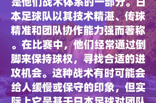 关于世界杯中日本队的倒脚（即传递球的方式），可以说这是他们战术体系的一部分。日本足球队以其技术精湛、传球精准和团队协作能力强而著称。在比赛中，他们经常通过倒脚来保持球权，寻找合适的进攻机会。这种战术有时可能会给人缓慢或保守的印象，但实际上它是基于日本足球对团队协同作战和精准传球的高度重视。