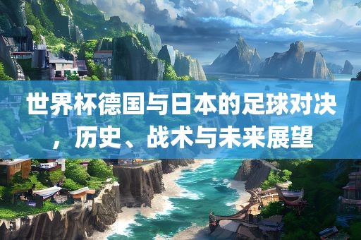 世界杯德国与日本的足球对决，历史、战术与未来展望