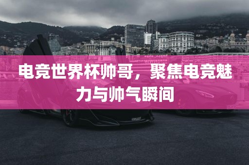 电竞世界杯帅哥，聚焦电竞魅力与帅气瞬间