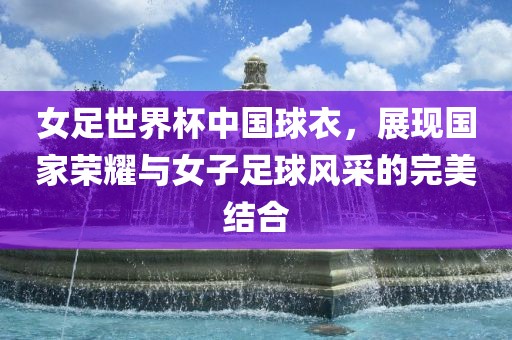 女足世界杯中国球衣，展现国家荣耀与女子足球风采的完美结合
