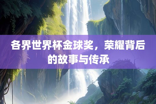 各界世界杯金球奖，荣耀背后的故事与传承