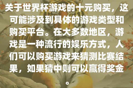 关于世界杯游戏的十元购买，这可能涉及到具体的游戏类型和购买平台。在大多数地区，游戏是一种流行的娱乐方式，人们可以购买游戏来猜测比赛结果，如果猜中则可以赢得奖金。