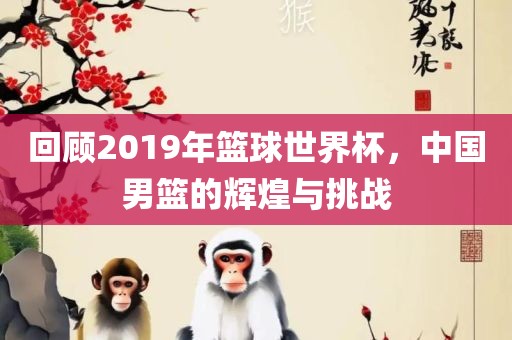 回顾2019年篮球世界杯，中国男篮的辉煌与挑战