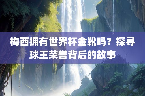 梅西拥有世界杯金靴吗？探寻球王荣誉背后的故事