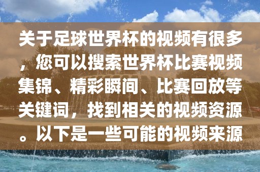 关于足球世界杯的视频有很多，您可以搜索世界杯比赛视频集锦、精彩瞬间、比赛回放等关键词，找到相关的视频资源。以下是一些可能的视频来源