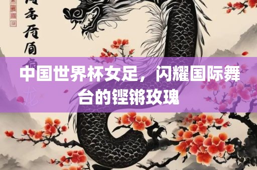 中国世界杯女足，闪耀国际舞台的铿锵玫瑰