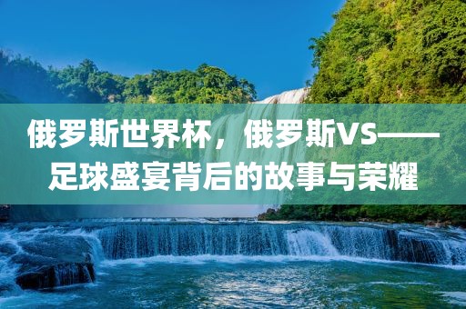 俄罗斯世界杯，俄罗斯VS——足球盛宴背后的故事与荣耀