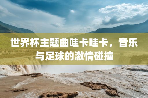 世界杯主题曲哇卡哇卡，音乐与足球的激情碰撞