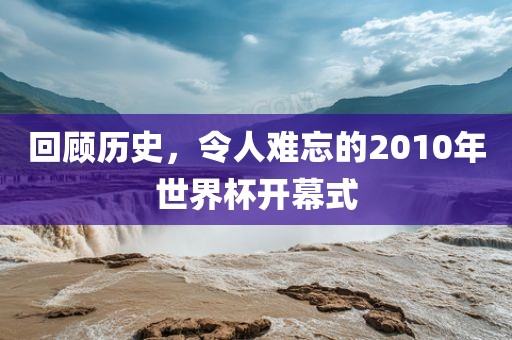 回顾历史，令人难忘的2010年世界杯开幕式