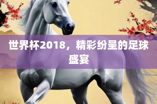 世界杯2018，精彩纷呈的足球盛宴
