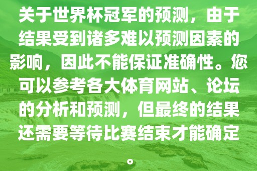 关于世界杯冠军的预测，由于结果受到诸多难以预测因素的影响，因此不能保证准确性。您可以参考各大体育网站、论坛的分析和预测，但最终的结果还需要等待比赛结束才能确定。