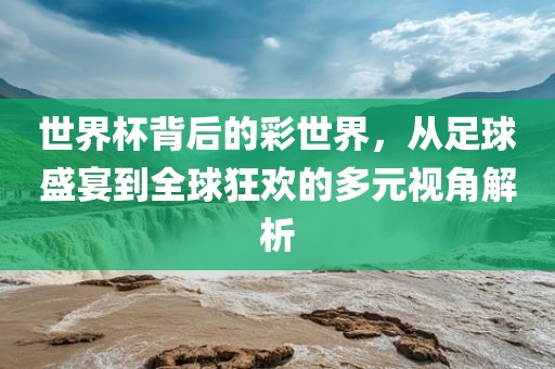 世界杯背后的彩世界，从足球盛宴到全球狂欢的多元视角解析