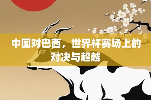中国对巴西，世界杯赛场上的对决与超越