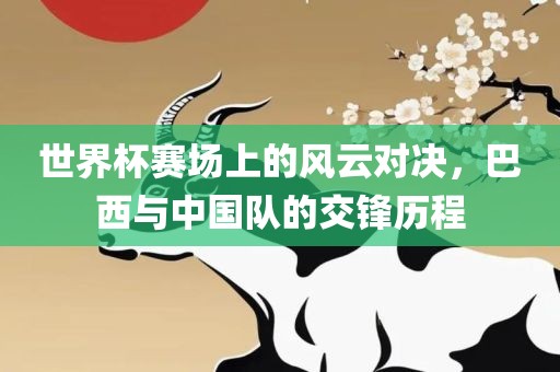 世界杯赛场上的风云对决，巴西与中国队的交锋历程