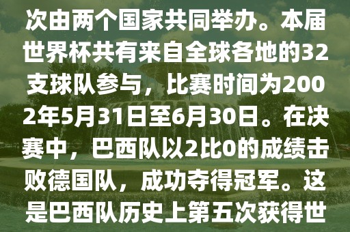 2002年世界杯足球赛是第17届世界杯足球赛事，比赛在韩国和日本共同举办，这是世界杯首次在亚洲地区举办，也是首次由两个国家共同举办。本届世界杯共有来自全球各地的32支球队参与，比赛时间为2002年5月31日至6月30日。在决赛中，巴西队以2比0的成绩击败德国队，成功夺得冠军。这是巴西队历史上第五次获得世界杯冠军。此外，本届世界杯还创造了许多其他纪录和亮点，例如中国男子足球队首次参加世界杯决赛圈比赛等。