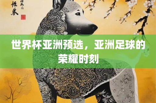 世界杯亚洲预选，亚洲足球的荣耀时刻
