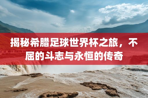揭秘希腊足球世界杯之旅，不屈的斗志与永恒的传奇
